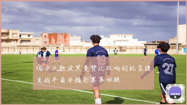 瑞士大胜波黑曼赞比双响创纪录捷克战平南非精彩赛事回顾