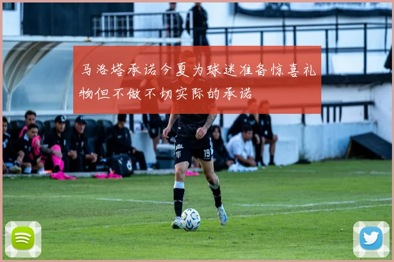 马洛塔承诺今夏为球迷准备惊喜礼物但不做不切实际的承诺