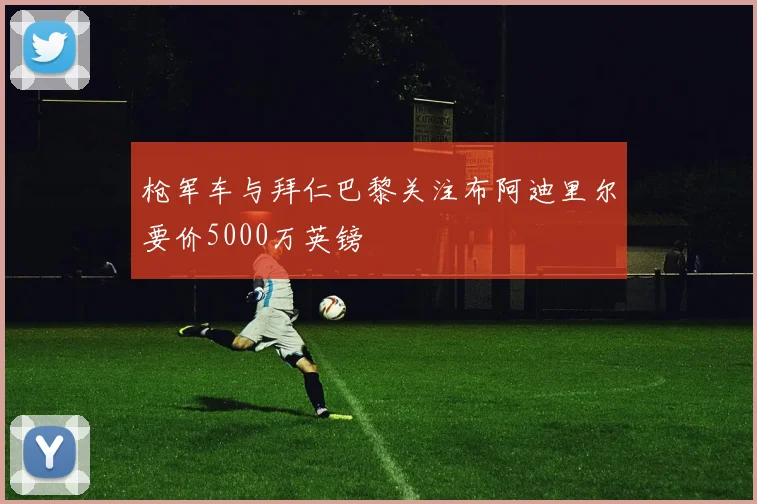 枪军车与拜仁巴黎关注布阿迪里尔要价5000万英镑