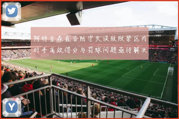 阿特金森直言防守失误致败禁区内对手高效得分与罚球问题亟待解决