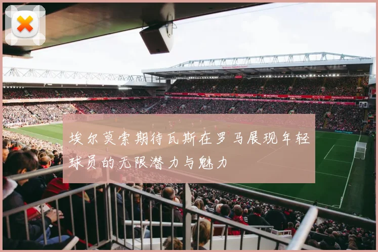 埃尔莫索期待瓦斯在罗马展现年轻球员的无限潜力与魅力
