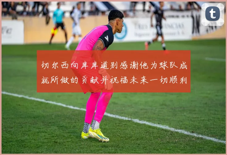 切尔西向库库道别感谢他为球队成就所做的贡献并祝福未来一切顺利