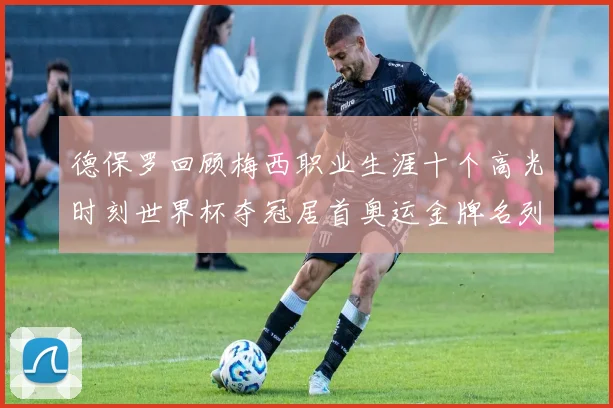 德保罗回顾梅西职业生涯十个高光时刻世界杯夺冠居首奥运金牌名列第四