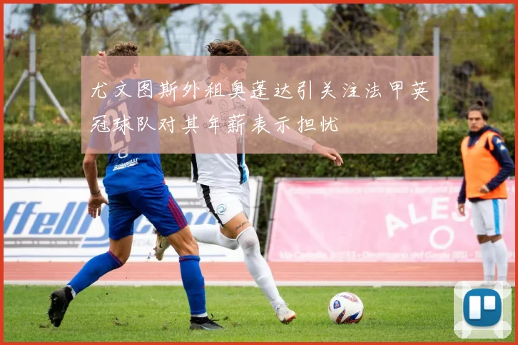 尤文图斯外租奥蓬达引关注法甲英冠球队对其年薪表示担忧