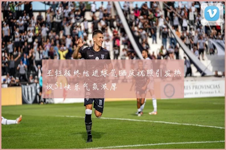 王钰栋终结进球荒晒庆祝照引发热议51快乐气氛浓厚