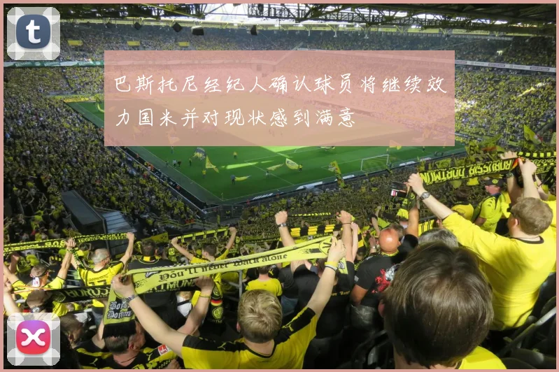 巴斯托尼经纪人确认球员将继续效力国米并对现状感到满意