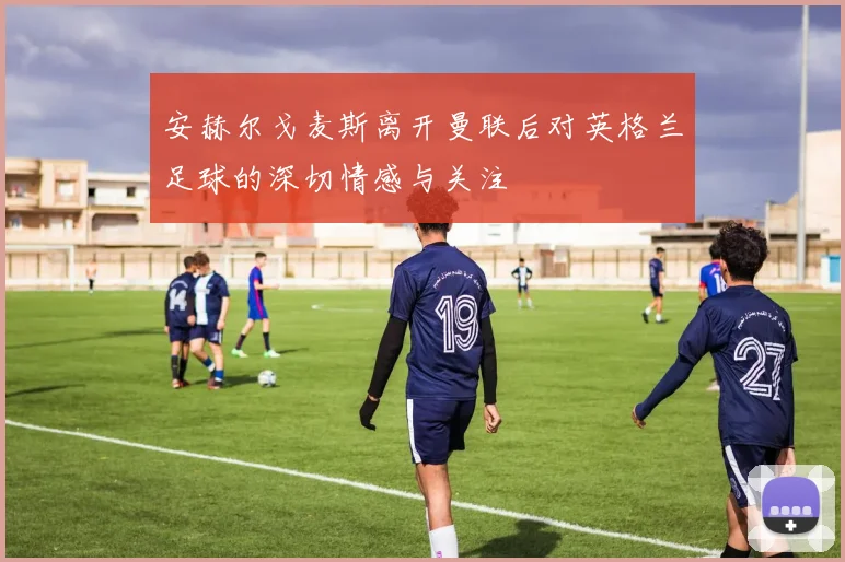 安赫尔戈麦斯离开曼联后对英格兰足球的深切情感与关注