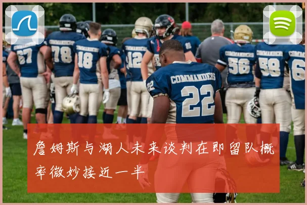 詹姆斯与湖人未来谈判在即留队概率微妙接近一半