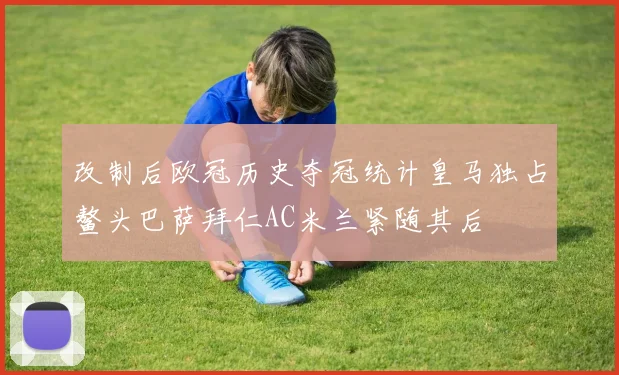 改制后欧冠历史夺冠统计皇马独占鳌头巴萨拜仁AC米兰紧随其后