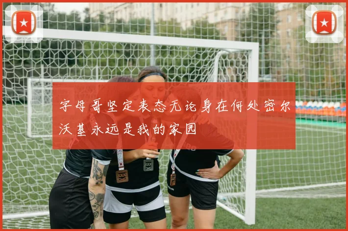 字母哥坚定表态无论身在何处密尔沃基永远是我的家园