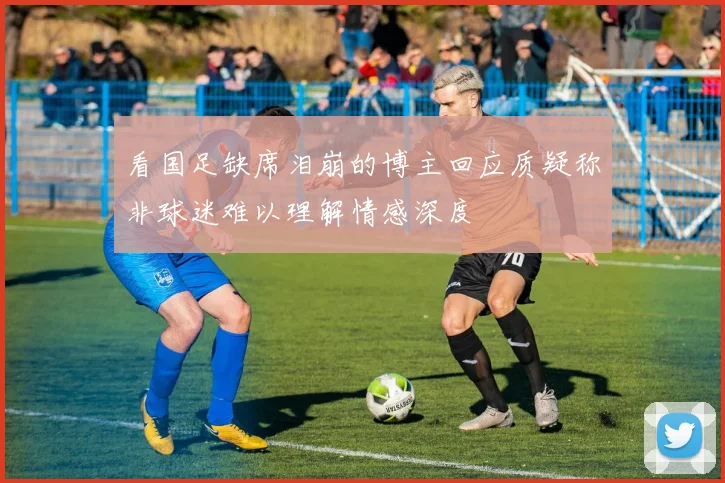 看国足缺席泪崩的博主回应质疑称非球迷难以理解情感深度