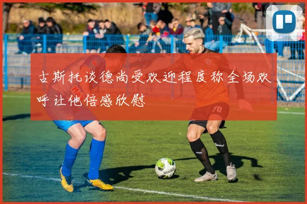 古斯托谈德尚受欢迎程度称全场欢呼让他倍感欣慰