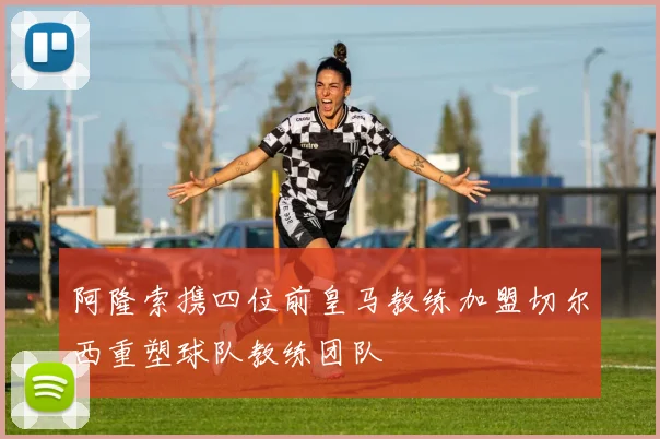阿隆索携四位前皇马教练加盟切尔西重塑球队教练团队