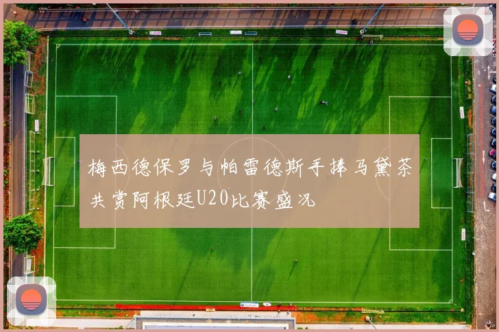 梅西德保罗与帕雷德斯手捧马黛茶共赏阿根廷U20比赛盛况