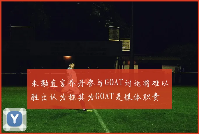 米勒直言乔丹参与GOAT讨论将难以胜出认为称其为GOAT是媒体职责