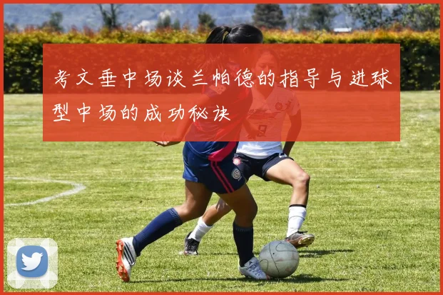 考文垂中场谈兰帕德的指导与进球型中场的成功秘诀