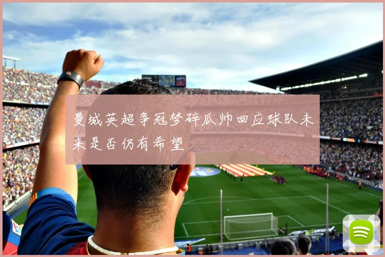 曼城英超争冠梦碎瓜帅回应球队未来是否仍有希望