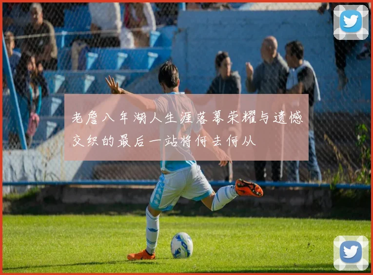 老詹八年湖人生涯落幕荣耀与遗憾交织的最后一站将何去何从