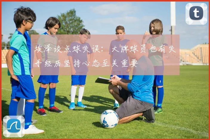 埃泽谈点球失误：大牌球员也有失手经历坚持心态至关重要