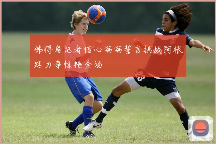 佛得角记者信心满满誓言挑战阿根廷力争惊艳全场