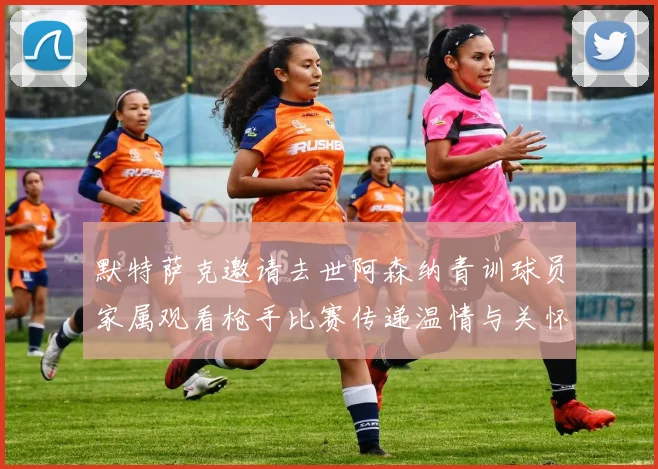 默特萨克邀请去世阿森纳青训球员家属观看枪手比赛传递温情与关怀