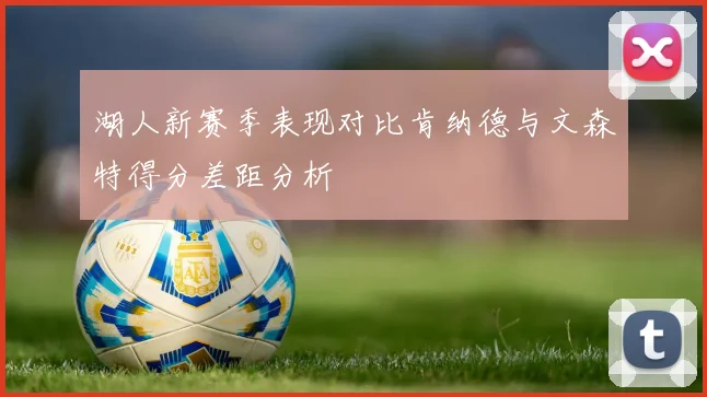 湖人新赛季表现对比肯纳德与文森特得分差距分析