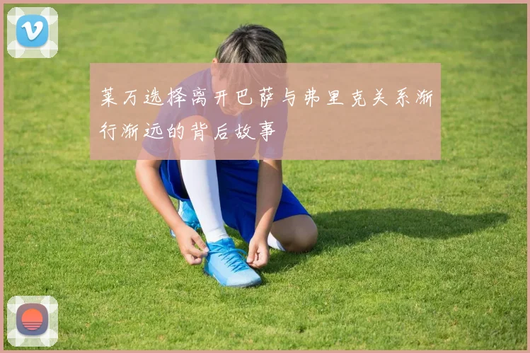 莱万选择离开巴萨与弗里克关系渐行渐远的背后故事